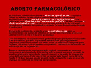 ABORTO FARMACOLÓGICO En España la comercialización de la  RU-486 se aprobó en 1997 . Se puede utilizar un método farmacológico para la interrupción voluntaria del embarazo en aquellos  supuestos previstos por la legislación actual . Este método es muy  eficaz hasta las 7 semanas de gestación  (49 días), aunque  no efectivo en todos los casos;  por lo cual, un porcentaje bajo de pacientes requerirá una intervención quirúrgica posterior (lo que denominamos legrado o aspiración).  Como toda medicación, presenta unas  contraindicaciones  para su administración, no pudiendo utilizarse en ciertas circunstancias, que serán valoradas antes de la toma por el ginecólogo. Con este método, la expulsión de la gestación puede producirse en un centro o en el domicilio, por ello, la paciente deberá estar psicológicamente preparada para dicho evento. Por tanto, no es un método aconsejable para aquellas pacientes que no deseen o no puedan " colaborar activamente " en la interrupción de su gestación.  Siempre va a presentar una hemorragia vaginal, que puede ser escasa o como una regla abundante. Esta hemorragia la puede presentar después de la primera toma del tratamiento (poco frecuente) o después de la segunda toma del tratamiento (más frecuente). La hemorragia durará como término medio 9-10 días, aunque puede persistir hasta su siguiente regla, sin que ello implique la existencia de ninguna complicación.   