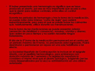 El haber presentado una hemorragia no significa que se haya producido el aborto, por eso es muy importante que acuda a citas que le darán para realizar controles, entre ellos un control ecográfico.  Durante los periodos de hemorragia y tras la toma de la medicación, se puede notar dolor intenso "como de regla" que cederá espontáneamente, pero para el que se puede tomar los calmantes que, habitualmente, utilice durante sus menstruaciones.  Tras la toma de las medicaciones se puede presentar astenia (sensación de debilidad o cansancio), nauseas, vómitos y diarrea, que ceden en poco tiempo y no suelen necesitar ningún tratamiento. El día de la 2ª toma de la medicación permanecerá en el centro por un periodo máximo de 4 horas, no precisando estar ingresada. Podrá deambular o permanecer en reposo en una sala habilitada a tal efecto.  La Sociedad Española de Contracepción la incluye en el epígrafe Aborto, con el apellido farmacológico, para embarazos con duración máxima de 7 semanas y la legislación española la considera al mismo nivel que el aborto quirúrgico, exigiendo (en los casos despenalizados por la Ley) su administración en una clínica autorizada. 