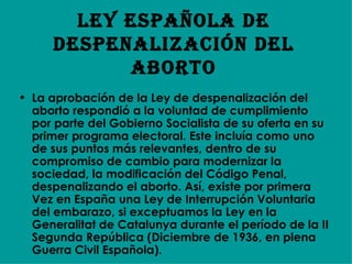 Ley española de despenalización del Aborto La aprobación de la Ley de despenalización del aborto respondió a la voluntad de cumplimiento por parte del Gobierno Socialista de su oferta en su primer programa electoral. Este incluía como uno de sus puntos más relevantes, dentro de su compromiso de cambio para modernizar la sociedad, la modificación del Código Penal, despenalizando el aborto. Así, existe por primera Vez en España una Ley de Interrupción Voluntaria del embarazo, si exceptuamos la Ley en la Generalitat de Catalunya durante el período de la II Segunda República (Diciembre de 1936, en plena Guerra Civil Española).  