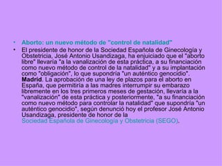 Aborto: un nuevo método de "control de natalidad" El presidente de honor de la Sociedad Española de Ginecología y Obstetricia, José Antonio Usandizaga, ha enjuiciado que el "aborto libre" llevaría "a la vanalización de esta práctica, a su financiación como nuevo método de control de la natalidad" y a su implantación como "obligación", lo que supondría "un auténtico genocidio". Madrid . La aprobación de una ley de plazos para el aborto en España, que permitiría a las madres interrumpir su embarazo libremente en los tres primeros meses de gestación, llevaría a la "vanalización" de esta práctica y posteriormente, "a su financiación como nuevo método para controlar la natalidad" que supondría "un auténtico genocidio", según denunció hoy el profesor José Antonio Usandizaga, presidente de honor de la  Sociedad Española de Ginecología y Obstetricia (SEGO) . 