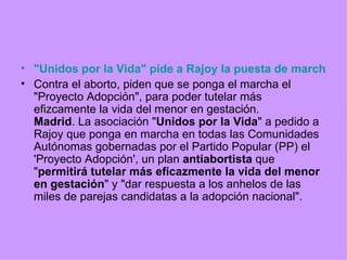 "Unidos por la Vida" pide a Rajoy la puesta de marcha de un proyecto antiabortista Contra el aborto, piden que se ponga el marcha el "Proyecto Adopción", para poder tutelar más efizcamente la vida del menor en gestación. Madrid . La asociación " Unidos por la Vida " a pedido a Rajoy que ponga en marcha en todas las Comunidades Autónomas gobernadas por el Partido Popular (PP) el 'Proyecto Adopción', un plan  antiabortista  que " permitirá tutelar más eficazmente la vida del menor en gestación " y "dar respuesta a los anhelos de las miles de parejas candidatas a la adopción nacional". 