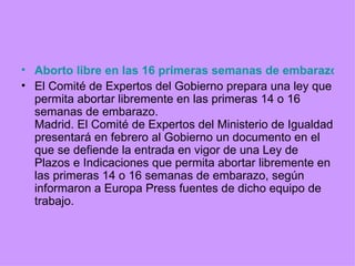 Aborto libre en las 16 primeras semanas de embarazo: la nueva ley del Gobierno El Comité de Expertos del Gobierno prepara una ley que permita abortar libremente en las primeras 14 o 16 semanas de embarazo. Madrid. El Comité de Expertos del Ministerio de Igualdad presentará en febrero al Gobierno un documento en el que se defiende la entrada en vigor de una Ley de Plazos e Indicaciones que permita abortar libremente en las primeras 14 o 16 semanas de embarazo, según informaron a Europa Press fuentes de dicho equipo de trabajo. 