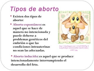 Tipos de abor to
 Existen dos tipos de
  aborto:
 Aborto espontáneo: es
  aquel que se hace de
  manera no intencionada y
  puede deberse a
  problemas genéticos del
  embrión o que las
  condiciones intrauterinas     http://4.bp.blogspot.com/_7zVmU7DEHNg/T
                                SwXpWEDiJI/AAAAAAAAPKI/MzCP8-X0h2c/
  no sean las adecuadas.                         s1600/1.jpg



 Aborto inducido: es aquel que se produce
intencionadamente interrumpiendo el
desarrollo del feto.
 