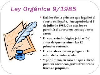 Ley Orgánica 9/1985
         Está ley fue la primera que legalizó el
          aborto en España. Fue aprobada el 5
          de julio de 1985. Con esta ley se
          permitía el aborto en tres supuestos
          casos:
        • En caso criminológico (violación)
          antes de que terminen las 12
          primeras semanas.
        • En caso de evitar un peligro en la
          salud de la embarazada.
        • Y por último, en caso de que el bebé
          pudiera nacer con graves trastornos
          físicos o psíquicos.
 