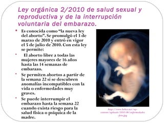 Ley orgánica 2/2010 de salud sexual y
 reproductiva y de la interrupción
 voluntaria del embarazo.
 Es conocida como “la nueva ley
  del aborto”. Se promulgó el 3 de
  marzo de 2010 y entró en vigor
  el 5 de julio de 2010. Con esta ley
  se permite:
•  El aborto libre a todas las
  mujeres mayores de 16 años
  hasta las 14 semanas de
  embarazo.
• Se permiten abortos a partir de
  la semana 22 si se descubren
  anomalías incompatibles con la
  vida o enfermedades muy
  graves.
• Se puede interrumpir el
  embarazo hasta la semana 22
  cuando exista riesgo para la                http://www.bebes.net/wp-
  salud física o psíquica de la         content/uploads/2010/06/enfermedades
                                                       -feto.jpg
  madre.
 
