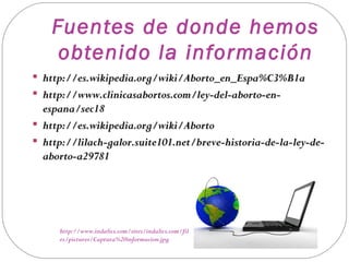 Fuentes de donde hemos
     obtenido la información
 http://es.wikipedia.org/wiki/Aborto_en_Espa%C3%B1a
 http://www.clinicasabortos.com/ley-del-aborto-en-
  espana/sec18
 http://es.wikipedia.org/wiki/Aborto
 http://lilach-galor.suite101.net/breve-historia-de-la-ley-de-
  aborto-a29781




     http://www.indalics.com/sites/indalics.com/fil
     es/pictures/Captura%20informacion.jpg
 