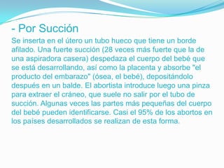 - Por Succión
Se inserta en el útero un tubo hueco que tiene un borde
afilado. Una fuerte succión (28 veces más fuerte que la de
una aspiradora casera) despedaza el cuerpo del bebé que
se está desarrollando, así como la placenta y absorbe "el
producto del embarazo" (ósea, el bebé), depositándolo
después en un balde. El abortista introduce luego una pinza
para extraer el cráneo, que suele no salir por el tubo de
succión. Algunas veces las partes más pequeñas del cuerpo
del bebé pueden identificarse. Casi el 95% de los abortos en
los países desarrollados se realizan de esta forma.
 