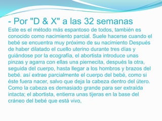 - Por "D & X" a las 32 semanas
Este es el método más espantoso de todos, también es
conocido como nacimiento parcial. Suele hacerse cuando el
bebé se encuentra muy próximo de su nacimiento Después
de haber dilatado el cuello uterino durante tres días y
guiándose por la ecografía, el abortista introduce unas
pinzas y agarra con ellas una piernecita, después la otra,
seguida del cuerpo, hasta llegar a los hombros y brazos del
bebé. así extrae parcialmente el cuerpo del bebé, como si
éste fuera nacer, salvo que deja la cabeza dentro del útero.
Como la cabeza es demasiado grande para ser extraída
intacta; el abortista, entierra unas tijeras en la base del
cráneo del bebé que está vivo,
 