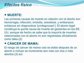 Efectos físico

• MUERTE:
Las primeras causas de muerte en relación con el aborto son
hemorragia, infección, embolia, anestesia, y embarazos
ectópicos sin diagnosticar [undiagnosed ]. El aborto legal
constituye la quinta causa de muerte de gestantes en los EE.
UU, aunque de hecho se sabe que la mayoría de muertes
relacionadas con el aborto no son registradas oficialmente
como tales.(2)
• CÁNCER DE MAMA:
El riesgo de cáncer de mama casi se dobla después de un
aborto e incluso se incrementa aún más con dos o más
abortos.(3) ect.
 