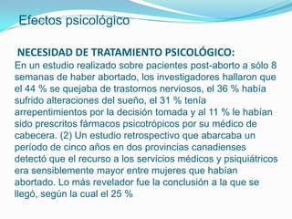 Efectos psicológico

NECESIDAD DE TRATAMIENTO PSICOLÓGICO:
En un estudio realizado sobre pacientes post-aborto a sólo 8
semanas de haber abortado, los investigadores hallaron que
el 44 % se quejaba de trastornos nerviosos, el 36 % había
sufrido alteraciones del sueño, el 31 % tenía
arrepentimientos por la decisión tomada y al 11 % le habían
sido prescritos fármacos psicotrópicos por su médico de
cabecera. (2) Un estudio retrospectivo que abarcaba un
período de cinco años en dos provincias canadienses
detectó que el recurso a los servicios médicos y psiquiátricos
era sensiblemente mayor entre mujeres que habían
abortado. Lo más revelador fue la conclusión a la que se
llegó, según la cual el 25 %
 