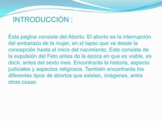 INTRODUCCIÓN :

Esta pagina consiste del Aborto. El aborto es la interrupción
del embarazo de la mujer, en el lapso que va desde la
concepción hasta el inicio del nacimiento. Esto consiste de
la expulsión del Feto antes de la época en que es viable, es
decir, antes del sexto mes. Encontrarás la historia, aspecto
judiciales y aspectos religiosos. También encontrarás los
diferentes tipos de abortos que existen, imágenes, entre
otras cosas.
 
