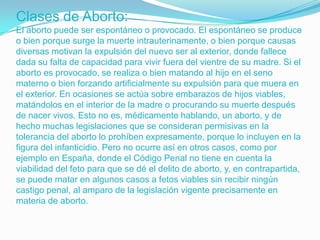 Clases de Aborto:
El aborto puede ser espontáneo o provocado. El espontáneo se produce
o bien porque surge la muerte intrauterinamente, o bien porque causas
diversas motivan la expulsión del nuevo ser al exterior, donde fallece
dada su falta de capacidad para vivir fuera del vientre de su madre. Si el
aborto es provocado, se realiza o bien matando al hijo en el seno
materno o bien forzando artificialmente su expulsión para que muera en
el exterior. En ocasiones se actúa sobre embarazos de hijos viables,
matándolos en el interior de la madre o procurando su muerte después
de nacer vivos. Esto no es, médicamente hablando, un aborto, y de
hecho muchas legislaciones que se consideran permisivas en la
tolerancia del aborto lo prohíben expresamente, porque lo incluyen en la
figura del infanticidio. Pero no ocurre así en otros casos, como por
ejemplo en España, donde el Código Penal no tiene en cuenta la
viabilidad del feto para que se dé el delito de aborto, y, en contrapartida,
se puede matar en algunos casos a fetos viables sin recibir ningún
castigo penal, al amparo de la legislación vigente precisamente en
materia de aborto.
 