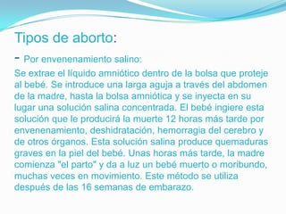 Tipos de aborto:
- Por envenenamiento salino:
Se extrae el líquido amniótico dentro de la bolsa que proteje
al bebé. Se introduce una larga aguja a través del abdomen
de la madre, hasta la bolsa amniótica y se inyecta en su
lugar una solución salina concentrada. El bebé ingiere esta
solución que le producirá la muerte 12 horas más tarde por
envenenamiento, deshidratación, hemorragia del cerebro y
de otros órganos. Esta solución salina produce quemaduras
graves en la piel del bebé. Unas horas más tarde, la madre
comienza "el parto" y da a luz un bebé muerto o moribundo,
muchas veces en movimiento. Este método se utiliza
después de las 16 semanas de embarazo.
 