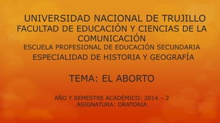 UNIVERSIDAD NACIONAL DE TRUJILLO 
FACULTAD DE EDUCACIÓN Y CIENCIAS DE LA 
COMUNICACIÓN 
ESCUELA PROFESIONAL DE EDUCACIÓN SECUNDARIA 
ESPECIALIDAD DE HISTORIA Y GEOGRAFÍA 
TEMA: EL ABORTO 
AÑO Y SEMESTRE ACADÉMICO: 2014 – 2 
ASIGNATURA: ORATORIA 
 