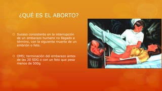 ¿QUÉ ES EL ABORTO? 
 Suceso consistente en la interrupción 
de un embarazo humano no llegado a 
término, con la siguiente muerte de un 
embrión o feto. 
 OMS; terminación del embarazo antes 
de las 20 SDG o con un feto que pesa 
menos de 500g 
 