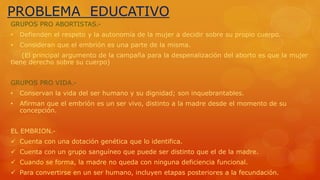PROBLEMA EDUCATIVO 
GRUPOS PRO ABORTISTAS.- 
• Defienden el respeto y la autonomía de la mujer a decidir sobre su propio cuerpo. 
• Consideran que el embrión es una parte de la misma. 
(El principal argumento de la campaña para la despenalización del aborto es que la mujer 
tiene derecho sobre su cuerpo) 
GRUPOS PRO VIDA.- 
• Conservan la vida del ser humano y su dignidad; son inquebrantables. 
• Afirman que el embrión es un ser vivo, distinto a la madre desde el momento de su 
concepción. 
EL EMBRION.- 
 Cuenta con una dotación genética que lo identifica. 
 Cuenta con un grupo sanguíneo que puede ser distinto que el de la madre. 
 Cuando se forma, la madre no queda con ninguna deficiencia funcional. 
 Para convertirse en un ser humano, incluyen etapas posteriores a la fecundación. 
 