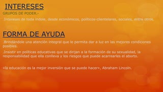 INTERESES 
GRUPOS DE PODER.- 
.Intereses de toda índole, desde económicos, políticos-clientelares, sociales, entre otros. 
FORMA DE AYUDA 
.Brindándole una atención integral que le permita dar a luz en las mejores condiciones 
posibles. 
.Insistir en políticas educativas que se dirijan a la formación de su sexualidad, la 
responsabilidad que ella conlleva y los riesgos que puede acarrearles el aborto. 
«la educación es la mejor inversión que se puede hacer», Abraham Lincoln. 
 
