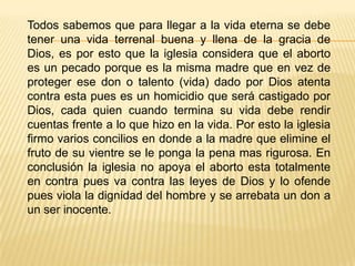 Todos sabemos que para llegar a la vida eterna se debe
tener una vida terrenal buena y llena de la gracia de
Dios, es por esto que la iglesia considera que el aborto
es un pecado porque es la misma madre que en vez de
proteger ese don o talento (vida) dado por Dios atenta
contra esta pues es un homicidio que será castigado por
Dios, cada quien cuando termina su vida debe rendir
cuentas frente a lo que hizo en la vida. Por esto la iglesia
firmo varios concilios en donde a la madre que elimine el
fruto de su vientre se le ponga la pena mas rigurosa. En
conclusión la iglesia no apoya el aborto esta totalmente
en contra pues va contra las leyes de Dios y lo ofende
pues viola la dignidad del hombre y se arrebata un don a
un ser inocente.
 