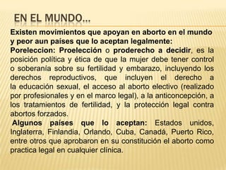 EN EL MUNDO…
Existen movimientos que apoyan en aborto en el mundo
y peor aun países que lo aceptan legalmente:
Poreleccion: Proelección o proderecho a decidir, es la
posición política y ética de que la mujer debe tener control
o soberanía sobre su fertilidad y embarazo, incluyendo los
derechos reproductivos, que incluyen el derecho a
la educación sexual, el acceso al aborto electivo (realizado
por profesionales y en el marco legal), a la anticoncepción, a
los tratamientos de fertilidad, y la protección legal contra
abortos forzados.
 Algunos países que lo aceptan: Estados unidos,
Inglaterra, Finlandia, Orlando, Cuba, Canadá, Puerto Rico,
entre otros que aprobaron en su constitución el aborto como
practica legal en cualquier clínica.
 