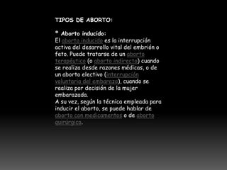 TIPOS DE ABORTO:

º Aborto inducido:
El aborto inducido es la interrupción
activa del desarrollo vital del embrión o
feto. Puede tratarse de un aborto
terapéutico (o aborto indirecto) cuando
se realiza desde razones médicas, o de
un aborto electivo (interrupción
voluntaria del embarazo), cuando se
realiza por decisión de la mujer
embarazada.
A su vez, según la técnica empleada para
inducir el aborto, se puede hablar de
aborto con medicamentos o de aborto
quirúrgico.
 