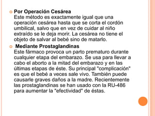  Por Operación Cesárea
  Este método es exactamente igual que una
  operación cesárea hasta que se corta el cordón
  umbilical, salvo que en vez de cuidar al niño
  extraído se le deja morir. La cesárea no tiene el
  objeto de salvar al bebé sino de matarlo.
 Mediante Prostaglandinas
  Este fármaco provoca un parto prematuro durante
  cualquier etapa del embarazo. Se usa para llevar a
  cabo el aborto a la mitad del embarazo y en las
  últimas etapas de éste. Su principal "complicación"
  es que el bebé a veces sale vivo. También puede
  causarle graves daños a la madre. Recientemente
  las prostaglandinas se han usado con la RU-486
  para aumentar la "efectividad" de éstas.
 