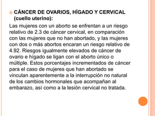  CÁNCER DE OVARIOS, HÍGADO Y CERVICAL
  (cuello uterino):
Las mujeres con un aborto se enfrentan a un riesgo
relativo de 2.3 de cáncer cervical, en comparación
con las mujeres que no han abortado, y las mujeres
con dos o más abortos encaran un riesgo relativo de
4.92. Riesgos igualmente elevados de cáncer de
ovario e hígado se ligan con el aborto único o
múltiple. Estos porcentajes incrementados de cáncer
para el caso de mujeres que han abortado se
vinculan aparentemente a la interrupción no natural
de los cambios hormonales que acompañan al
embarazo, así como a la lesión cervical no tratada.
 