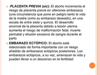   PLACENTA PREVIA (sic): El aborto incrementa el
  riesgo de placenta previa en ulteriores embarazos
  (una circunstancia que pone en peligro tanto la vida
  de la madre como su embarazo deseado), en una
  escala de entre siete y quince. El desarrollo
  anormal de la placenta debido a lesión uterina
  aumenta el riesgo de malformación fetal, muerte
  perinatal y efusión excesiva de sangre durante el
  parto
 EMBARAZO ECTÓPICO: El aborto está
  relacionado de forma importante con un riesgo
  añadido de embarazos ectópicos posteriores. Los
  embarazos ectópicos, a su vez, amenazan la vida y
  pueden llevar a un descenso en la fertilidad
 