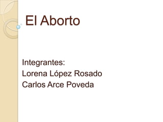 El Aborto
Integrantes:
Lorena López Rosado
Carlos Arce Poveda
 