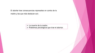 El abortar trae consecuencias represalias en contra de la
madre y las que más destacan son:
 La muerte de la madre.
 Problemas psicológicos que trae el abortar.
 