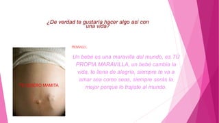 ¿De verdad te gustaría hacer algo así con
una vida?
PIENSALO...
Un bebé es una maravilla del mundo, es TÚ
PROPIA MARAVILLA, un bebé cambia la
vida, te llena de alegría, siempre te va a
amar sea como seas, siempre serás la
mejor porque lo trajiste al mundo.TE QUIERO MAMITA
 