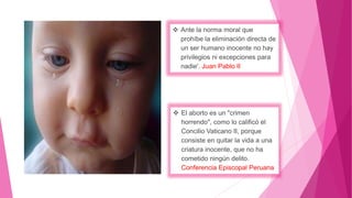  Ante la norma moral que
prohíbe la eliminación directa de
un ser humano inocente no hay
privilegios ni excepciones para
nadie'. Juan Pablo II
 El aborto es un "crimen
horrendo", como lo calificó el
Concilio Vaticano II, porque
consiste en quitar la vida a una
criatura inocente, que no ha
cometido ningún delito.
Conferencia Episcopal Peruana
 