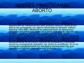 QUIENES PRACTICAN EL ABORTO Aunque se ha intentado muchas veces el uso de medios con apariencias de medicamentos para producir abortos, hasta ahora sólo lo ha conseguido con alguna efectividad la llamada “píldora abortiva” (RU-486). Mediante su administración en época muy temprana del embarazo, antes de la sexta semana de vida del hijo, es decir, antes de que se produzca la segunda falta de la menstruación en la madre, se intenta que este preparado hormonal anule la función de la placenta en formación, con lo que se produce la muerte del hijo, que es en ese momento un embrión necesitando absolutamente de la función nutritiva de la placenta, y entonces ocurre su consiguiente expulsión con todas su envolturas. Si no se consiguen completamente los resultados perseguidos hay que recurrir a un legrado para consumar el aborto. 