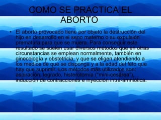 COMO SE PRACTICA EL ABORTO  El aborto provocado tiene por objeto la destrucción del hijo en desarrollo en el seno materno o su expulsión prematura para que se muera. Para conseguir este resultado se suelen usar diversos métodos que en otras circunstancias se emplean normalmente, también en ginecología y obstetricia, y que se eligen atendiendo a los medios de que se disponga y a la edad del feto que hay que suprimir. Los métodos más utilizados son: aspiración, legrado, histerotomía (“mini-cesárea”), inducción de contracciones e inyección intra-amniótica. 