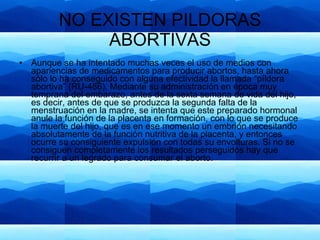 NO EXISTEN PILDORAS ABORTIVAS Aunque se ha intentado muchas veces el uso de medios con apariencias de medicamentos para producir abortos, hasta ahora sólo lo ha conseguido con alguna efectividad la llamada “píldora abortiva” (RU-486). Mediante su administración en época muy temprana del embarazo, antes de la sexta semana de vida del hijo, es decir, antes de que se produzca la segunda falta de la menstruación en la madre, se intenta que este preparado hormonal anule la función de la placenta en formación, con lo que se produce la muerte del hijo, que es en ese momento un embrión necesitando absolutamente de la función nutritiva de la placenta, y entonces ocurre su consiguiente expulsión con todas su envolturas. Si no se consiguen completamente los resultados perseguidos hay que recurrir a un legrado para consumar el aborto. 