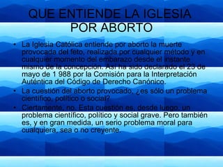 QUE ENTIENDE LA IGLESIA  POR ABORTO La Iglesia Católica entiende por aborto la muerte provocada del feto, realizada por cualquier método y en cualquier momento del embarazo desde el instante mismo de la concepción. Así ha sido declarado el 23 de mayo de 1 988 por la Comisión para la Interpretación Auténtica del Código de Derecho Canónico.  La cuestión del aborto provocado, ¿es sólo un problema científico, político o social? Ciertamente, no. Esta cuestión es, desde luego, un problema científico, político y social grave. Pero también es, y en gran medida, un serio problema moral para cualquiera, sea o no creyente.  