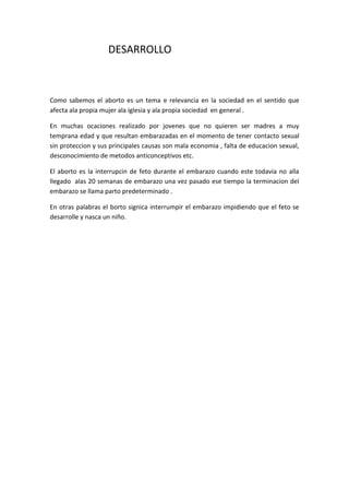 DESARROLLO



Como sabemos el aborto es un tema e relevancia en la sociedad en el sentido que
afecta ala propia mujer ala iglesia y ala propia sociedad en general .

En muchas ocaciones realizado por jovenes que no quieren ser madres a muy
temprana edad y que resultan embarazadas en el momento de tener contacto sexual
sin proteccion y sus principales causas son mala economia , falta de educacion sexual,
desconocimiento de metodos anticonceptivos etc.

El aborto es la interrupcin de feto durante el embarazo cuando este todavia no alla
llegado alas 20 semanas de embarazo una vez pasado ese tiempo la terminacion del
embarazo se llama parto predeterminado .

En otras palabras el borto signica interrumpir el embarazo impidiendo que el feto se
desarrolle y nasca un niño.
 