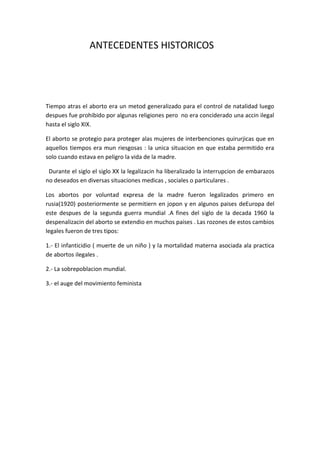 ANTECEDENTES HISTORICOS




Tiempo atras el aborto era un metod generalizado para el control de natalidad luego
despues fue prohibido por algunas religiones pero no era conciderado una accin ilegal
hasta el siglo XIX.

El aborto se protegio para proteger alas mujeres de interbenciones quirurjicas que en
aquellos tiempos era mun riesgosas : la unica situacion en que estaba permitido era
solo cuando estava en peligro la vida de la madre.

 Durante el siglo el siglo XX la legalizacin ha liberalizado la interrupcion de embarazos
no deseados en diversas situaciones medicas , sociales o particulares .

Los abortos por voluntad expresa de la madre fueron legalizados primero en
rusia(1920) posteriormente se permitiern en jopon y en algunos paises deEuropa del
este despues de la segunda guerra mundial .A fines del siglo de la decada 1960 la
despenalizacin del aborto se extendio en muchos paises . Las rozones de estos cambios
legales fueron de tres tipos:

1.- El infanticidio ( muerte de un niño ) y la mortalidad materna asociada ala practica
de abortos ilegales .

2.- La sobrepoblacion mundial.

3.- el auge del movimiento feminista
 