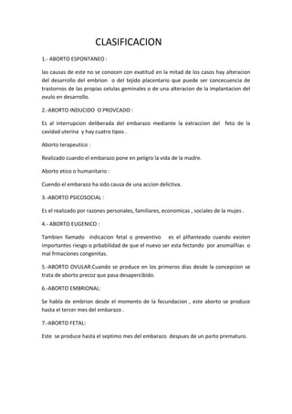 CLASIFICACION
1.- ABORTO ESPONTANEO :

las causas de este no se conocen con exatitud en la mitad de los casos hay alteracion
del desarrollo del embrion o del tejido placentario que puede ser concecuencia de
trastornos de las propias celulas geminales o de una alteracion de la implantacion del
ovulo en desarrollo.

2.-ABORTO INDUCIDO O PROVCADO :

Es al interrupcion deliberada del embarazo mediante la extraccion del feto de la
cavidad uterina y hay cuatro tipos .

Aborto terapeutico :

Realizado cuando el embarazo pone en peligro la vida de la madre.

Aborto etico o humanitario :

Cuendo el embarazo ha sido causa de una accion delictiva.

3.-ABORTO PSICOSOCIAL :

Es el realizado por razones personales, familiares, economicas , sociales de la mujes .

4.- ABORTO EUGENICO :

Tambien llamado indicacion fetal o preventivo es el plñanteado cuando existen
importantes riesgo o prbabilidad de que el nuevo ser esta fectando por anomalñias o
mal frmaciones congenitas.

5.-ABORTO OVULAR:Cuando se produce en los primeros dias desde la concepcion se
trata de aborto precoz que pasa desapercibido.

6.-ABORTO EMBRIONAL:

Se habla de embrion desde el momento de la fecundacion , este aborto se produce
hasta el tercer mes del embarazo .

7.-ABORTO FETAL:

Este se produce hasta el septimo mes del embarazo despues de un parto prematuro.
 