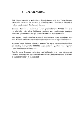 SITUACION ACTUAL

En el mundo hay entre 40 y 60 millones de mujeres que recurren a este proceso de
interrupcion voluntaria del embarazo y en america latina e calcula que cada año se
realizan al rededor de 3 .4 millones de abortos .

En el caso de mexico se estima que ocurren aproximadamente 4200000 embarazos
por año de los cuales solo el 60% llega al termino el resto se pierden en sus etapas
tempranas y la estadistica dice que la mitad de estos son abortos inducidos .

En la encuesta nacional de sobre fecundidad y salud una de cada 6 mujeres en edad
fertil declaro que habia tenido un aborto espontaneo o inducido alguna vez en su vida.

Asi mismo segun los datos delinstituto mexicano del seguro social las complicaciones
por aborto para el periodo 1982-1985 ocupan entre el segundo y cuarto lugar en
cuanto a motivos de hopitalizacion .

Entre las causas de muerte materna en mexico el aborto es la cuarta y en america
latina las complicaciones del aborto ilegal se concidera la primera causa de muerte en
el grupo de entre 15 y 39 años de edad.
 