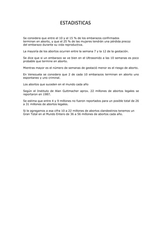 ESTADISTICAS

Se considera que entre el 10 y el 15 % de los embarazos confirmados
terminan en aborto, y que el 25 % de las mujeres tendrán una pérdida precoz
del embarazo durante su vida reproductiva.

La mayoría de los abortos ocurren entre la semana 7 y la 12 de la gestación.

Se dice que si un embarazo se ve bien en el Ultrasonido a las 10 semanas es poco
probable que termine en aborto.

Mientras mayor es el número de semanas de gestació menor es el riesgo de aborto.

En Venezuela se considera que 2 de cada 10 embarazos terminan en aborto uno
espontaneo y uno criminal.

Los abortos que suceden en el mundo cada año

Según el Instituto de Alan Guttmacher aprox. 22 millones de abortos legales se
reportaron en 1987.

Se estima que entre 4 y 9 millones no fueron reportados para un posible total de 26
a 31 millones de abortos legales.

Si le agregamos a esa cifra 10 a 22 millones de abortos clandestinos tenemos un
Gran Total en el Mundo Entero de 36 a 56 millones de abortos cada año.
 