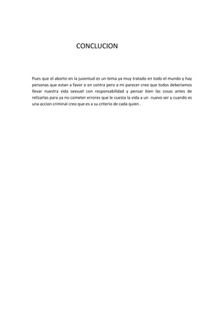 CONCLUCION



Pues que el aborto en la juventud es un tema ya muy tratado en todo el mundo y hay
personas que estan a favor o en contra pero a mi parecer creo que todos deberiamos
llevar nuestra vida sexsuel con responsabilidad y pensar bien las cosas antes de
relizarlas para ya no cometer errores que le cuesta la vida a un nuevo ser y cuando es
una accion criminal creo que es a su criterio de cada quien .
 