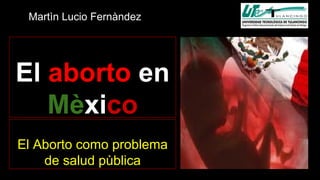 Martìn Lucio Fernàndez 
El aborto en 
Mèxico 
El Aborto como problema 
de salud pùblica 
 