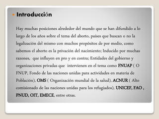  Introducción
Hay muchas posiciones alrededor del mundo que se han difundido a lo
largo de los años sobre el tema del aborto, países que buscan o no la
legalización del mismo con muchos propósitos de por medio, como
sabemos el aborto es la privación del nacimiento; Inducido por muchas
razones, que influyen en pro y en contra; Entidades del gobierno y
organizaciones privadas que intervienen en el tema como FNUAP ( O
FNUP, Fondo de las naciones unidas para actividades en materia de
Población), OMS ( Organización mundial de la salud), ACNUR ( Alto
comisionado de las naciones unidas para los refugiados), UNICEF, FAO ,
PNUD, OIT, EMECE, entre otras.
 
