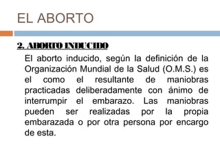 EL ABORTO
2. ABORTO INDUCIDO
El aborto inducido, según la definición de la
Organización Mundial de la Salud (O.M.S.) es
el como el resultante de maniobras
practicadas deliberadamente con ánimo de
interrumpir el embarazo. Las maniobras
pueden ser realizadas por la propia
embarazada o por otra persona por encargo
de esta.
 