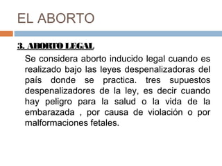 EL ABORTO
3. ABORTO LEGAL
Se considera aborto inducido legal cuando es
realizado bajo las leyes despenalizadoras del
país donde se practica. tres supuestos
despenalizadores de la ley, es decir cuando
hay peligro para la salud o la vida de la
embarazada , por causa de violación o por
malformaciones fetales.
 