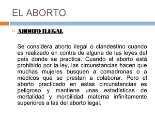 EL ABORTO
 ABORTOILEGAL
Se considera aborto ilegal o clandestino cuando
es realizado en contra de alguna de las leyes del
país donde se practica. Cuando el aborto está
prohibido por la ley, las circunstancias hacen que
muchas mujeres busquen a comadronas o a
médicos que se prestan a colaborar. Pero el
aborto practicado en estas circunstancias es
peligroso y mantiene unas estadísticas de
mortalidad y morbilidad materna infinítamente
superiores a las del aborto legal.
 
