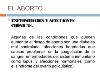 EL ABORTO
 ENFERMEDADES Y AFECCIONES
CRÓNICAS.
Algunas de las condiciones que pueden
aumentar el riesgo de aborto son una diabetes
mal controlada, afecciones heredadas que
causan problemas en la coagulación de la
sangre, enfermedades del sistema inmunitario
como lupus, y afecciones hormonales (como
el síndrome del ovario poliquístico).
 