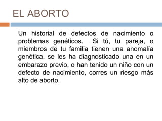 EL ABORTO
Un historial de defectos de nacimiento o
problemas genéticos. Si tú, tu pareja, o
miembros de tu familia tienen una anomalía
genética, se les ha diagnosticado una en un
embarazo previo, o han tenido un niño con un
defecto de nacimiento, corres un riesgo más
alto de aborto.
 