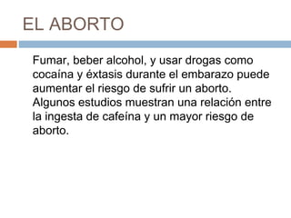 EL ABORTO
Fumar, beber alcohol, y usar drogas como
cocaína y éxtasis durante el embarazo puede
aumentar el riesgo de sufrir un aborto.
Algunos estudios muestran una relación entre
la ingesta de cafeína y un mayor riesgo de
aborto.
 