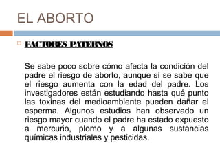 EL ABORTO
 FACTORES PATERNOS
Se sabe poco sobre cómo afecta la condición del
padre el riesgo de aborto, aunque sí se sabe que
el riesgo aumenta con la edad del padre. Los
investigadores están estudiando hasta qué punto
las toxinas del medioambiente pueden dañar el
esperma. Algunos estudios han observado un
riesgo mayor cuando el padre ha estado expuesto
a mercurio, plomo y a algunas sustancias
químicas industriales y pesticidas.
 